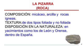 LA PIZARRA
(ROCA)
COMPOSICIÓN: micáceo, arcilla y rocas
ígneas.
TEXTURA:de dos tipos foliada y no foliada
DISPOSICIÓN EN LA NATURALEZA: en
yacimientos como los de León y Orense,
dentro de España.
3
 