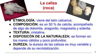 La caliza
(roca)
● ETIMOLOGÍA: viene del latín calcarius.
● COMPOSICIÓN: es un 50 % de calcita, acompañado
de algo de dolomita, aragonito, magnesita y siderita.
● TEXTURA: cristalina.
● DISPOSICÓN DE LA NATURALEZA: se forman en
los mares cálidos y poco profundos.
● DUREZA: la dureza de las calizas es muy variable y
depende de su recristalización.
4
 