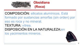 Obsidiana
(Roca)
COMPOSICIÓN: silicatos alumínicos. Está
formado por sustancias amorfas (sin orden) por
eso es roca y no mineral.
TEXTURA: vítrea.
DISPOSICIÓN EN LA NATURALEZA:en
los yacimientos mineros.
5
 