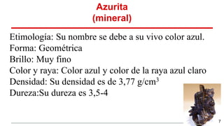 Azurita
(mineral)
Etimología: Su nombre se debe a su vivo color azul.
Forma: Geométrica
Brillo: Muy fino
Color y raya: Color azul y color de la raya azul claro
Densidad: Su densidad es de 3,77 g/cm3
Dureza:Su dureza es 3,5-4
7
 