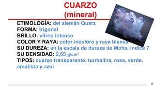 CUARZO
(mineral)
ETIMOLOGÍA: del alemán Quarz
FORMA: trigonal
BRILLO: vítreo intenso
COLOR Y RAYA: color incoloro y raya blanca
SU DUREZA: en la escala de dureza de Mohs, índice 7
SU DENSIDAD: 2,65 g/cm3
TIPOS: cuarzo transparente, turmalina, rosa, verde,
amatista y azul
8
 