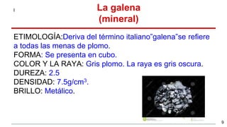 ETIMOLOGÍA:Deriva del término italiano”galena”se refiere
a todas las menas de plomo.
FORMA: Se presenta en cubo.
COLOR Y LA RAYA: Gris plomo. La raya es gris oscura.
DUREZA: 2.5
DENSIDAD: 7.5g/cm3.
BRILLO: Metálico.
l La galena
(mineral)
9
 