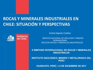 ROCAS Y MINERALES INDUSTRIALES EN
CHILE: SITUACIÓN Y PERSPECTIVAS
                          Aníbal Gajardo Cubillos

                    SERVICIO NACIONAL DE GEOLOGÍA Y MINERÍA
                              SERNAGEOMIN
                   SECCIÓN ROCAS Y MINERALES INDUSTRIALES



            II SIMPOSIO INTERNACIONAL DE ROCAS Y MINERALES
                              INDUSTRIALES

            INSTITUTO GEOLÓGICO, MINERO Y METALÚRGICO DEL
                                 PERÚ

               HUANCAYO, PERÚ, 1-2 DE DICIEMBRE DE 2011
 