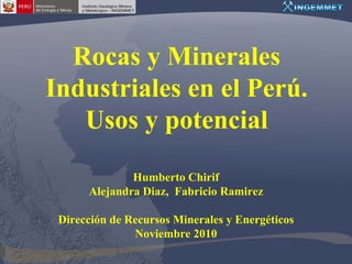 Rocas y Minerales
Industriales en el Perú.
   Usos y potencial
              Humberto Chirif
      Alejandra Diaz, Fabricio Ramirez

 Dirección de Recursos Minerales y Energéticos
               Noviembre 2010
 
