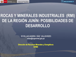 ROCAS Y MINERALES INDUSTRIALES (RMI)
 DE LA REGIÓN JUNÍN: POSIBILIDADES DE
            DESARROLLO

           ECON. ALEJANDRA DÍAZ VALLDIVIEZO
                  adiaz@ingemmet.gob.pe


        Dirección de Recursos Minerales y Energéticos
                           DRME
 