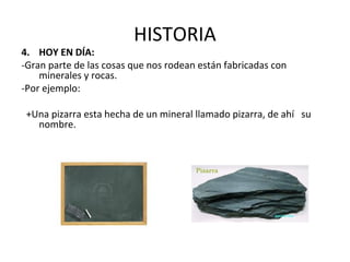 HISTORIA
4. HOY EN DÍA:
-Gran parte de las cosas que nos rodean están fabricadas con
minerales y rocas.
-Por ejemplo:
+Una pizarra esta hecha de un mineral llamado pizarra, de ahí su
nombre.
 