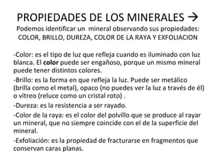 PROPIEDADES DE LOS MINERALES 
Podemos identificar un mineral observando sus propiedades:
COLOR, BRILLO, DUREZA, COLOR DE LA RAYA Y EXFOLIACION
-Color: es el tipo de luz que refleja cuando es iluminado con luz
blanca. El color puede ser engañoso, porque un mismo mineral
puede tener distintos colores.
-Brillo: es la forma en que refleja la luz. Puede ser metálico
(brilla como el metal), opaco (no puedes ver la luz a través de él)
o vítreo (reluce como un cristal roto) .
-Dureza: es la resistencia a ser rayado.
-Color de la raya: es el color del polvillo que se produce al rayar
un mineral, que no siempre coincide con el de la superficie del
mineral.
-Exfoliación: es la propiedad de fracturarse en fragmentos que
conservan caras planas.
 