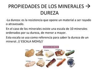 PROPIEDADES DE LOS MINERALES 
DUREZA
-La dureza: es la resistencia que opone un material a ser rayado
o atravesado.
En el caso de los minerales existe una escala de 10 minerales
ordenados por su dureza, de menor a mayor.
Esta escala se usa como referencia para saber la dureza de un
mineral. // ESCALA MOHS//
 