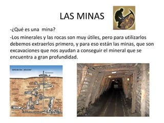 LAS MINAS
-¿Qué es una mina?
-Los minerales y las rocas son muy útiles, pero para utilizarlos
debemos extraerlos primero, y para eso están las minas, que son
excavaciones que nos ayudan a conseguir el mineral que se
encuentra a gran profundidad.
 