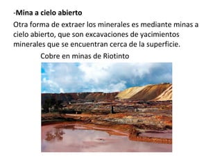 -Mina a cielo abierto
Otra forma de extraer los minerales es mediante minas a
cielo abierto, que son excavaciones de yacimientos
minerales que se encuentran cerca de la superficie.
Cobre en minas de Riotinto
 