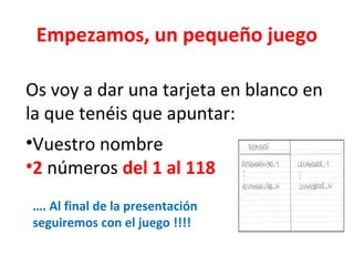 Empezamos, un pequeño juego
Os voy a dar una tarjeta en blanco en
la que tenéis que apuntar:
•Vuestro nombre
•2 números del 1 al 118
…. Al final de la presentación
seguiremos con el juego !!!!
 
