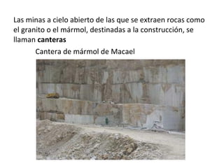 Las minas a cielo abierto de las que se extraen rocas como
el granito o el mármol, destinadas a la construcción, se
llaman canteras
Cantera de mármol de Macael
 