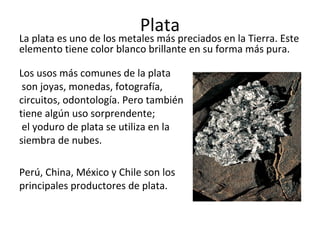 Plata
La plata es uno de los metales más preciados en la Tierra. Este
elemento tiene color blanco brillante en su forma más pura.
Los usos más comunes de la plata
son joyas, monedas, fotografía,
circuitos, odontología. Pero también
tiene algún uso sorprendente;
el yoduro de plata se utiliza en la
siembra de nubes.
Perú, China, México y Chile son los
principales productores de plata.
 
