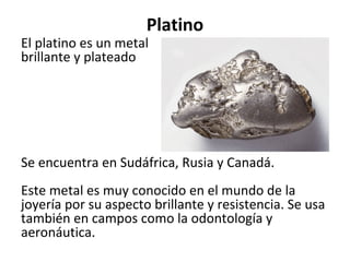 Platino
El platino es un metal
brillante y plateado
Se encuentra en Sudáfrica, Rusia y Canadá.
Este metal es muy conocido en el mundo de la
joyería por su aspecto brillante y resistencia. Se usa
también en campos como la odontología y
aeronáutica.
 