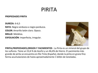 PIRITA
PROPIEDADES PIRITA
DUREZA: 6-6,5
RAYA: Negra verduzca a negra parduzca.
COLOR: Amarillo latón claro. Opaco.
BRILLO: Metálico.
EXFOLIACIÓN: Imperfecta, irregular.
PIRITA,PROPIEDADES,ORIGEN Y YACIMIENTOS : La Pirita es un mineral del grupo de
los sulfuros. Tiene un 53,4 % de Azufre y un 46,4% de Hierro. El yacimiento más
grande de pirita se encuentra en Río Tinto (España), donde la pirita en grano fino
forma acumulaciones de hasta aproximadamente 1 billón de toneladas.
 