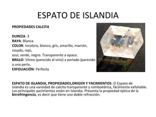 ESPATO DE ISLANDIA
PROPIEDADES CALCITA
DUREZA: 3
RAYA: Blanca.
COLOR: Incoloro, blanco, gris, amarillo, marrón,
rosado, rojo,
azul, verde, negro. Transparente a opaco.
BRILLO: Vítreo (parecido al virio) a perlado (parecido
a una perla.
EXFOLIACIÓN: Perfecta
ESPATO DE ISLANDIA, PROPIEDADES,ORIGEN Y YACIMIENTOS: El Espato de
Islandia es una variedad de calcita transparente y romboédrica, fácilmente exfoliable.
Los principales yacimientos están en Islandia. Presenta la propiedad óptica de la
birrefringencia, es decir que tiene una doble refracción.
 