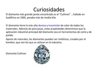 Curiosidades
El diamante más grande jamás encontrado es el “Cullinan” , hallado en
Sudáfrica en 1905, pesaba más de medio kilo.
El diamante tiene la más alta dureza y trasmisión de calor de todos los
materiales. Además de para joyas, estas propiedades determinan que la
aplicación industrial principal del diamante sea en herramientas de corte y de
pulido.
Aparte de naturales, los diamantes pueden ser sintéticos, creados por el
hombre, que son los que se utilizan en la industria.
Diamante Cullinan
 