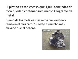El platino es tan escaso que 1,000 toneladas de
roca pueden contener sólo medio kilogramo de
metal.
Es uno de los metales más raros que existen y
también el más caro. Su coste es mucho más
elevado que el del oro.
 