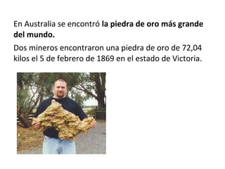 En Australia se encontró la piedra de oro más grande
del mundo.
Dos mineros encontraron una piedra de oro de 72,04
kilos el 5 de febrero de 1869 en el estado de Victoria.
 
