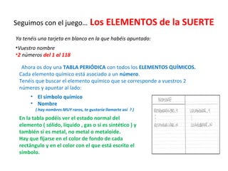 Seguimos con el juego… Los ELEMENTOS de la SUERTE
Ya tenéis una tarjeta en blanco en la que habéis apuntado:
•Vuestro nombre
•2 números del 1 al 118
Ahora os doy una TABLA PERIÓDICA con todos los ELEMENTOS QUÍMICOS.
Cada elemento químico está asociado a un número.
Tenéis que buscar el elemento químico que se corresponde a vuestros 2
números y apuntar al lado:
• El símbolo químico
• Nombre
( hay nombres MUY raros, te gustaría llamarte así ? )
En la tabla podéis ver el estado normal del
elemento ( sólido, líquido , gas o si es sintético ) y
también si es metal, no metal o metaloide.
Hay que fijarse en el color de fondo de cada
rectángulo y en el color con el que está escrito el
símbolo.
 