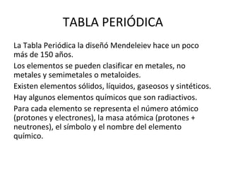 TABLA PERIÓDICA
La Tabla Periódica la diseñó Mendeleiev hace un poco
más de 150 años.
Los elementos se pueden clasificar en metales, no
metales y semimetales o metaloides.
Existen elementos sólidos, líquidos, gaseosos y sintéticos.
Hay algunos elementos químicos que son radiactivos.
Para cada elemento se representa el número atómico
(protones y electrones), la masa atómica (protones +
neutrones), el símbolo y el nombre del elemento
químico.
 