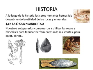 HISTORIA
A lo largo de la historia los seres humanos hemos ido
descubriendo la utilidad de las rocas y minerales.
1.EN LA ÉPOCA NEANDERTAL:
Nuestros antepasados comenzaron a utilizar las rocas y
minerales para fabricar herramientas más resistentes, para
cazar, cortar…
 