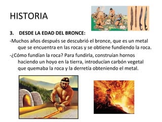 HISTORIA
3. DESDE LA EDAD DEL BRONCE:
-Muchos años después se descubrió el bronce, que es un metal
que se encuentra en las rocas y se obtiene fundiendo la roca.
-¿Cómo fundían la roca? Para fundirla, construían hornos
haciendo un hoyo en la tierra, introducían carbón vegetal
que quemaba la roca y la derretía obteniendo el metal.
 