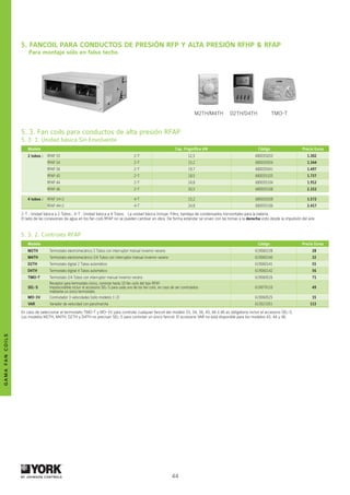44
gamafancoils
by johnson controls
5. 3. Fan coils para conductos de alta presión RFAP
5. 3. 1. Unidad básica Sin Envolvente
Modelo Cap. Frigorífica kW Código Precio Euros
2 tubos : RFAP 33 2-T 12,5 680035033 1.302
RFAP 34 2-T 15,2 680035034 1.344
RFAP 36 2-T 19,7 680035041 1.497
RFAP 43 2-T 18,5 680035103 1.737
RFAP 44 2-T 24,8 680035104 1.912
RFAP 46 2-T 30,5 680035108 2.152
4 tubos : RFAP 34+2 4-T 15,2 680035038 1.572
RFAP 44+2 4-T 24,8 680035106 2.417
2-T : Unidad básica a 2 Tubos ; 4-T : Unidad básica a 4 Tubos. La unidad básica incluye: Filtro, bandeja de condensados horizontales para la batería.
El lado de las conexiones de agua en los fan coils RFAP no se pueden cambiar en obra. De forma estándar se sirven con las tomas a la derecha visto desde la impulsión del aire.
5. Fancoil para conductos de presión RFP y alta presión RFHP  RFAP	
Para montaje sólo en falso techo
5. 3. 2. Controles RFAP
Modelo Código Precio Euros
M2TH Termostato electromecánico 2 Tubos con interruptor manual invierno-verano 619060138 28
M4TH Termostato electromecánico 2/4 Tubos con interruptor manual invierno-verano 619060140 32
D2TH Termostato digital 2 Tubos automático 619060141 55
D4TH Termostato digital 4 Tubos automático 619060142 56
TMO-T Termostato 2/4 Tubos con interruptor manual invierno-verano 619060526 71
SEL-S
Receptor para termostato único, controla hasta 10 fan coils del tipo RFAP
Imprescindible incluir el accesorio SEL-S para cada uno de los fan coils, en caso de ser controlados
mediante un único termostato
619079110 49
MO-3V Conmutador 3 velocidades (sólo modelos 1-2) 619060525 15
VAR Variador de velocidad con paro/marcha 613021051 113
En caso de seleccionar el termostato TMO-T y MO-3V para controlar cualquier fancoil del modelo 33, 34, 36, 43, 44 ó 46 es obligatorio incluir el accesorio SEL-S.		
Los modelos M2TH, M4TH, D2TH y D4TH no precisan SEL-S para controlar un único fancoil. El accesorio VAR no está disponible para los modelos 43, 44 y 46.
M2TH/M4TH D2TH/D4TH TMO-T
 
