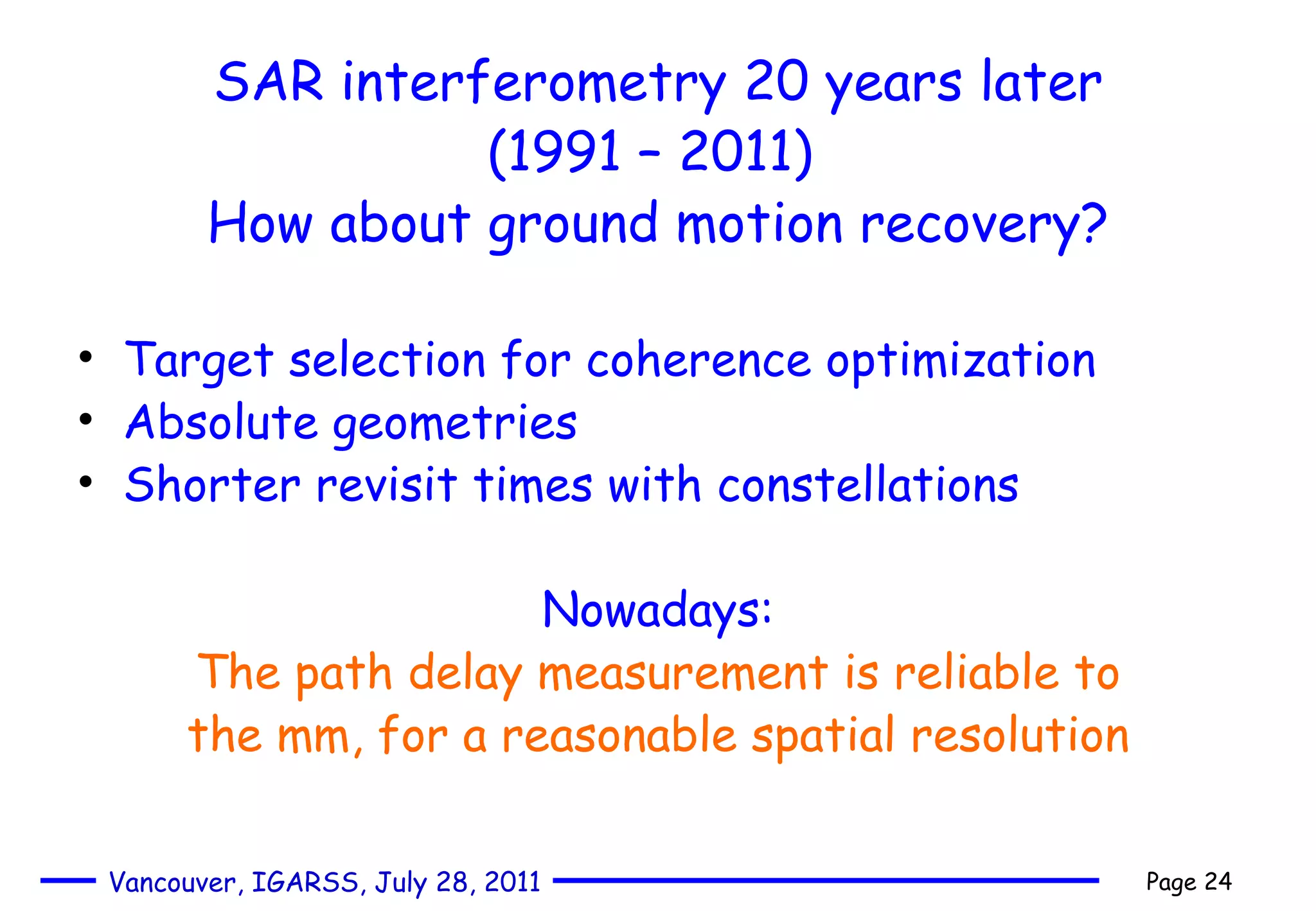 SAR interferometry 20 years later (1991 – 2011)  How about ground motion recovery? Target selection for coherence optimization Absolute geometries Shorter revisit times with constellations Nowadays: The path delay measurement is reliable to the mm, for a reasonable spatial resolution 