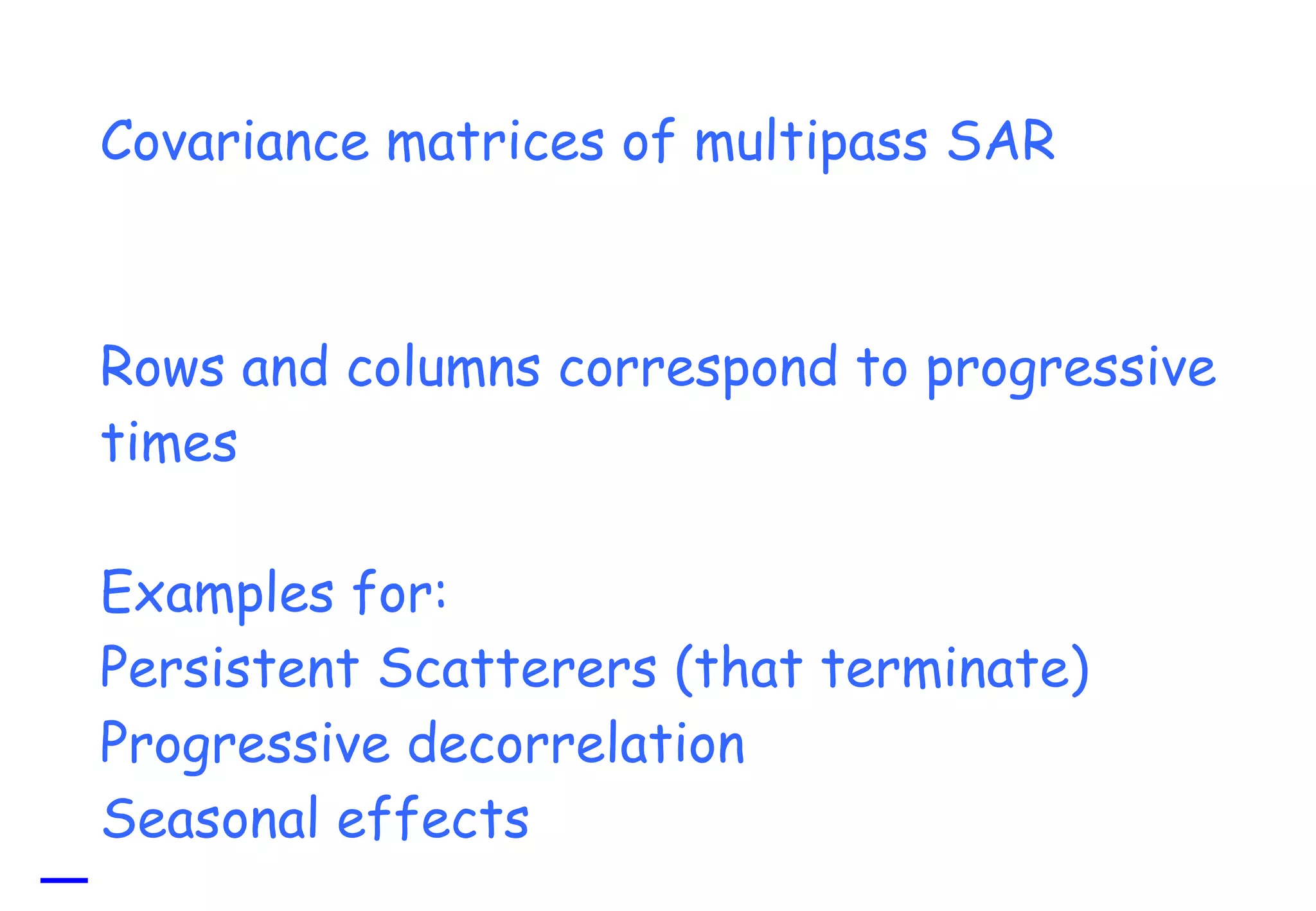 Covariance matrices of multipass SAR Rows and columns correspond to progressive times Examples for: Persistent Scatterers (that terminate) Progressive decorrelation Seasonal effects 