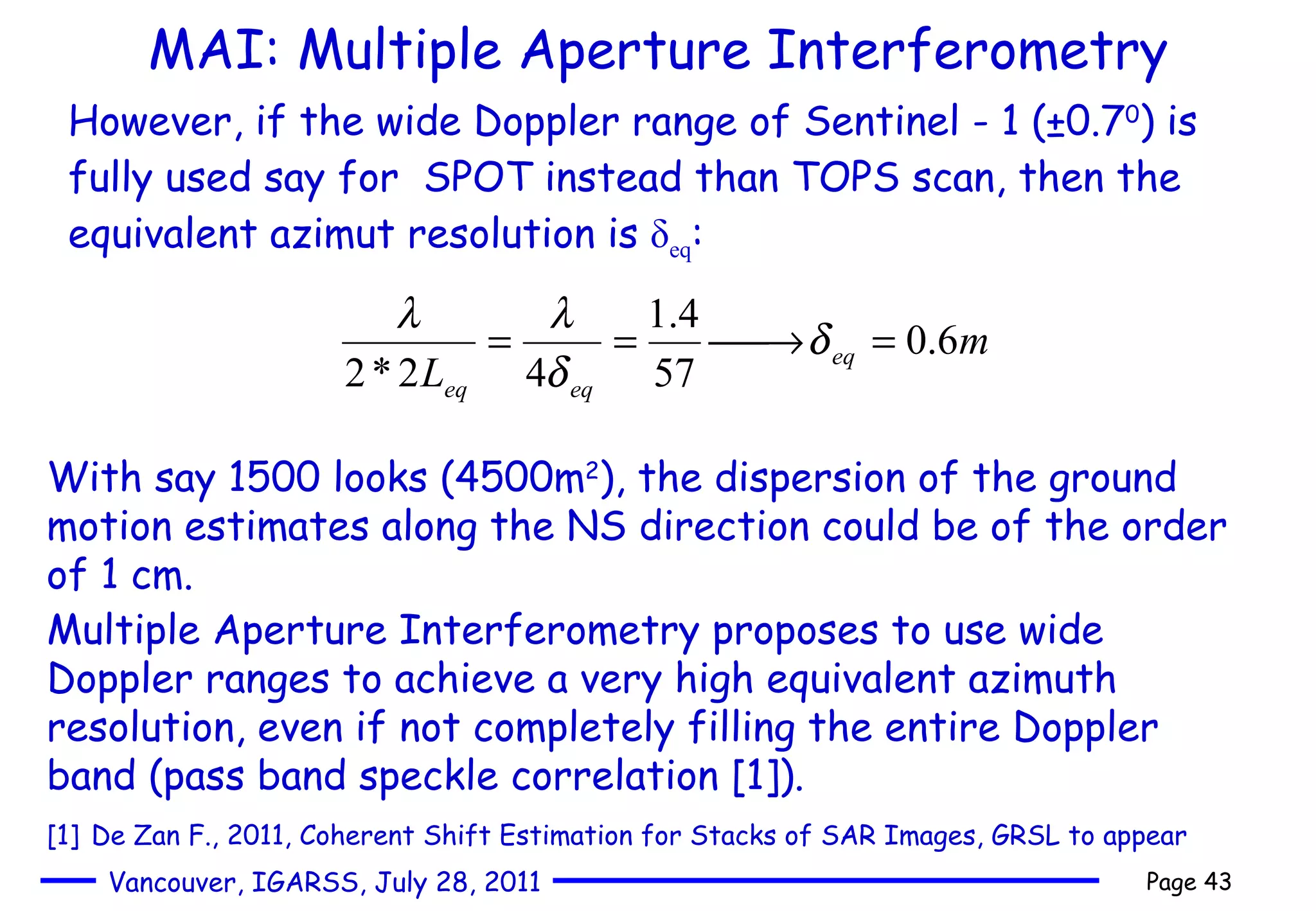 MAI: Multiple Aperture Interferometry However, if the wide Doppler range of Sentinel - 1 (±0.7 0 ) is fully used say for  SPOT instead than TOPS scan, then the equivalent azimut resolution is  δ eq : With say 1500 looks (4500m 2 ), the dispersion of the ground motion estimates along the NS direction could be of the order of 1 cm.  Multiple Aperture Interferometry proposes to use wide Doppler ranges to achieve a very high equivalent azimuth resolution, even if not completely filling the entire Doppler band (pass band speckle correlation [1]).  [1]   De Zan F., 2011,  Coherent Shift Estimation for Stacks of SAR Images, GRSL to appear 