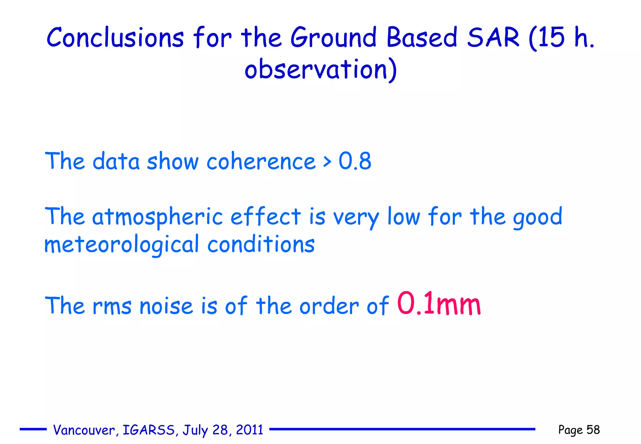 Conclusions for the Ground Based SAR (15 h. observation) The data show coherence > 0.8 The atmospheric effect is very low for the good meteorological conditions The rms noise is of the order of  0.1mm 