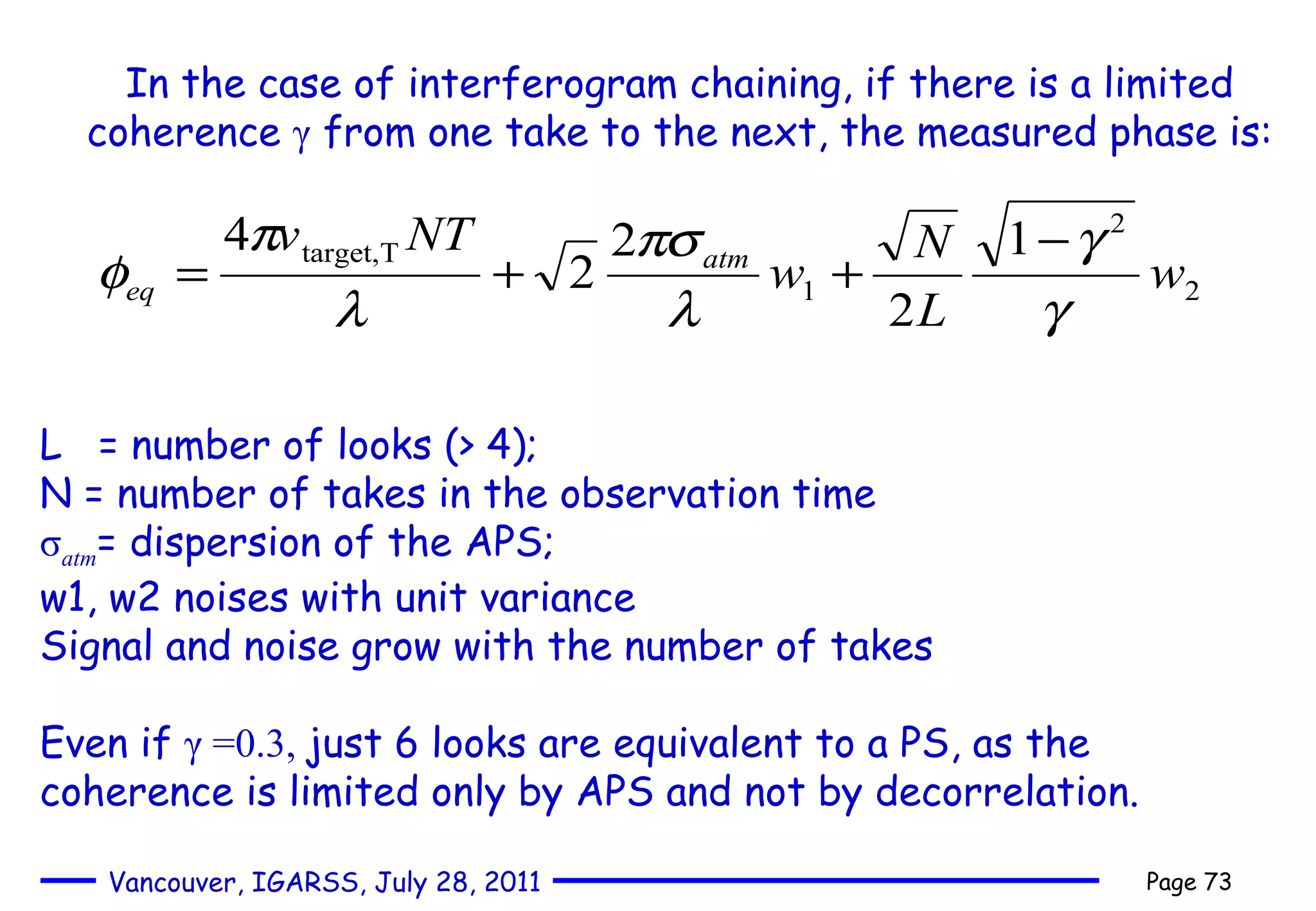 In the case of interferogram chaining, if there is a limited coherence  γ  from one take to the next, the measured phase is: L  = number of looks (> 4);  N = number of takes in the observation time σ atm = dispersion of the APS; w1, w2 noises with unit variance Signal and noise grow with the number of takes  Even if  γ  =0.3,  just 6 looks are equivalent to a PS, as the coherence is limited only by APS and not by decorrelation. 