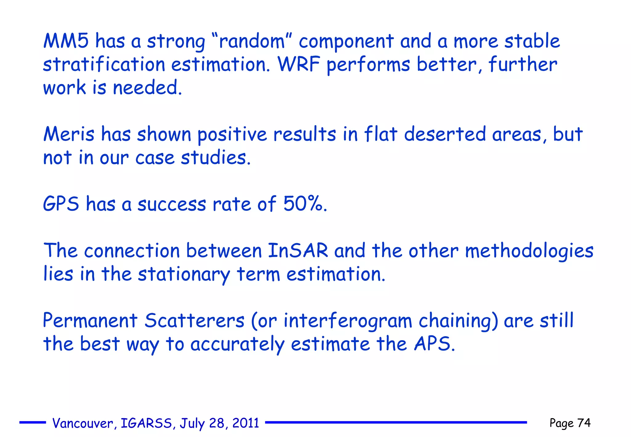 MM5 has a strong “random” component and a more stable stratification estimation. WRF performs better, further work is needed. Meris has shown positive results in flat deserted areas, but not in our case studies. GPS has a success rate of 50%. The connection between InSAR and the other methodologies lies in the stationary term estimation. Permanent Scatterers (or interferogram chaining) are still the best way to accurately estimate the APS. 
