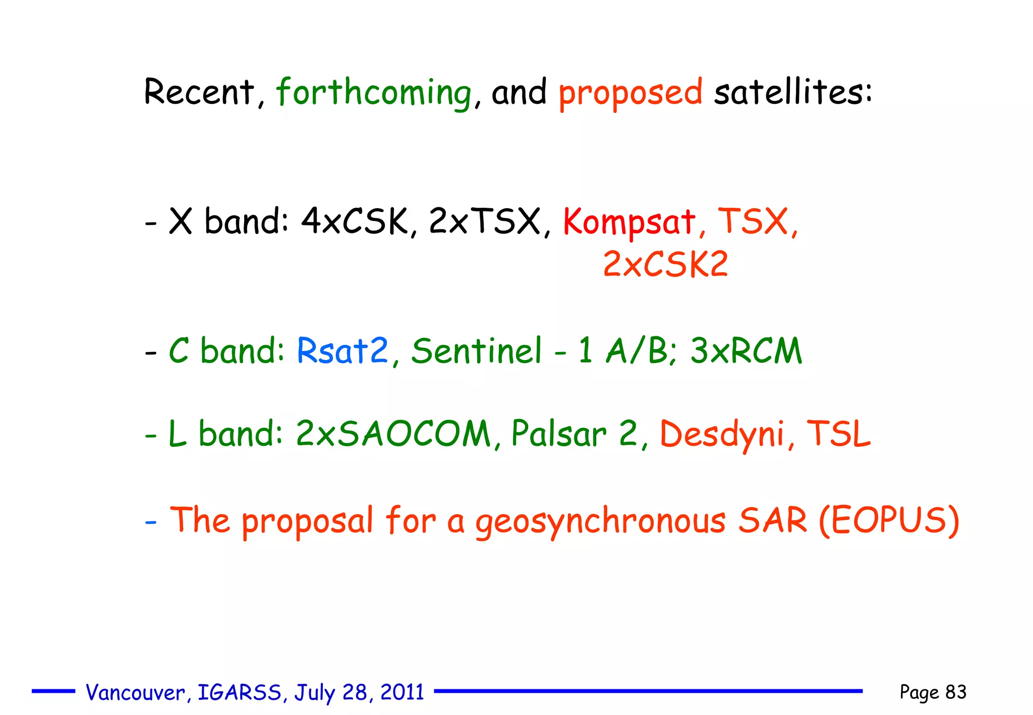 Recent,  forthcoming , and  proposed  satellites: - X band: 4xCSK, 2xTSX,  Kompsat ,   TSX,  2xCSK2   -  C band:  Rsat2 , Sentinel - 1 A/B; 3xRCM - L band: 2xSAOCOM, Palsar 2,   Desdyni, TSL   -  The proposal for a geosynchronous SAR (EOPUS) 