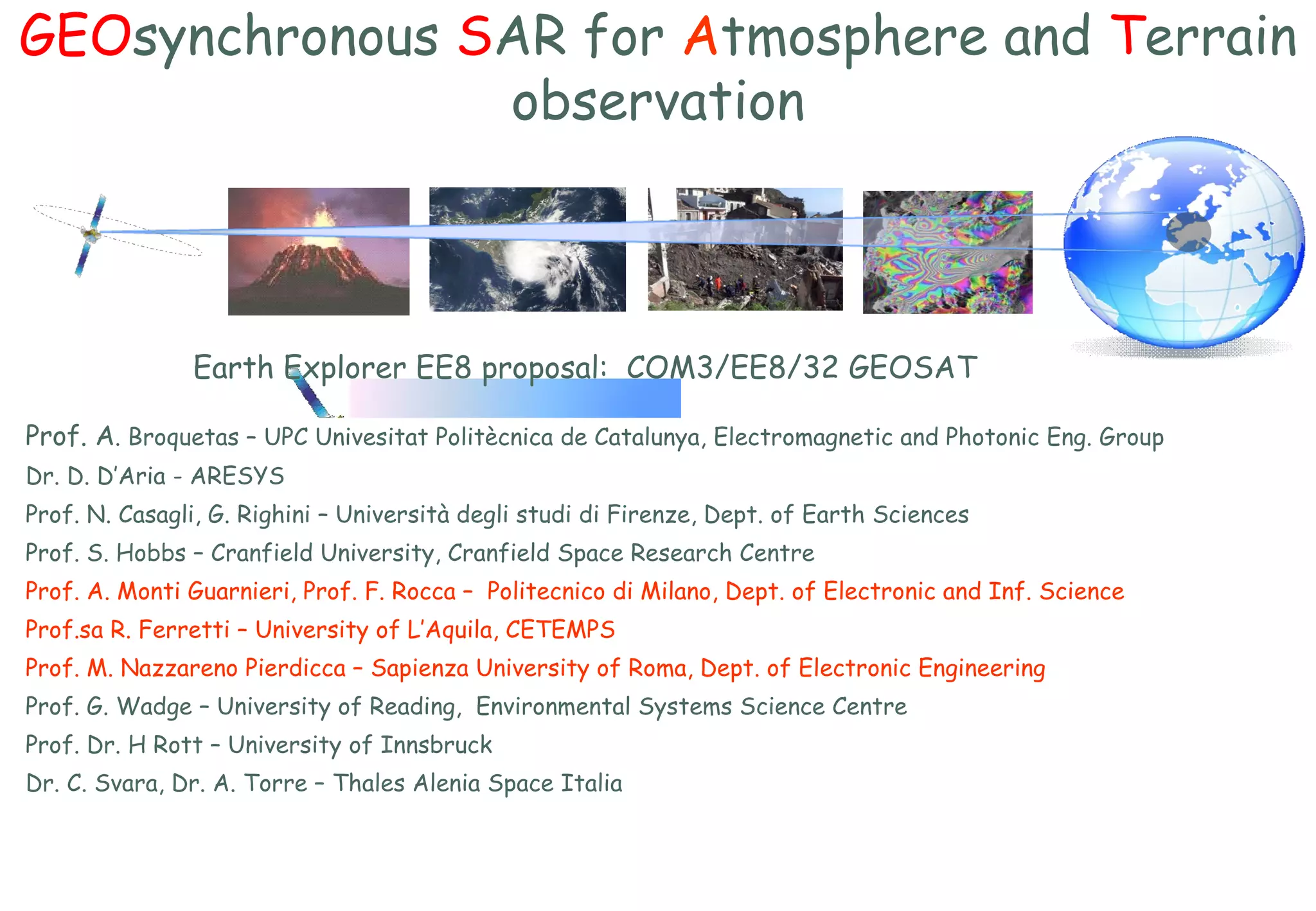 GEO synchronous  S AR for  A tmosphere and  T errain observation Prof. A . Broquetas – UPC Univesitat Politècnica de Catalunya,  Electromagnetic and Photonic Eng. Group  Dr. D. D’Aria - ARESYS Prof. N. Casagli, G. Righini  –  Università degli studi di Firenze,  Dept.  of Earth Sciences Prof. S . Hobbs – Cranfield University, Cranfield Space Research Centre Prof. A. Monti Guarnieri, Prof. F. Rocca  –  Politecnico di Milano,  Dept.  of Electronic and Inf. Science Prof.sa R. Ferretti – University of L’Aquila,  CETEMPS Prof. M. Nazzareno Pierdicca  –  Sapienza University of Roma, Dept. of Electronic Engineering     Prof. G. Wadge – University of Reading,  Environmental Systems Science Centre Prof. Dr. H Rott – University of Innsbruck Dr. C. Svara, Dr. A. Torre – Thales Alenia Space Italia Earth Explorer EE8 proposal:  COM3/EE8/32 GEOSAT  