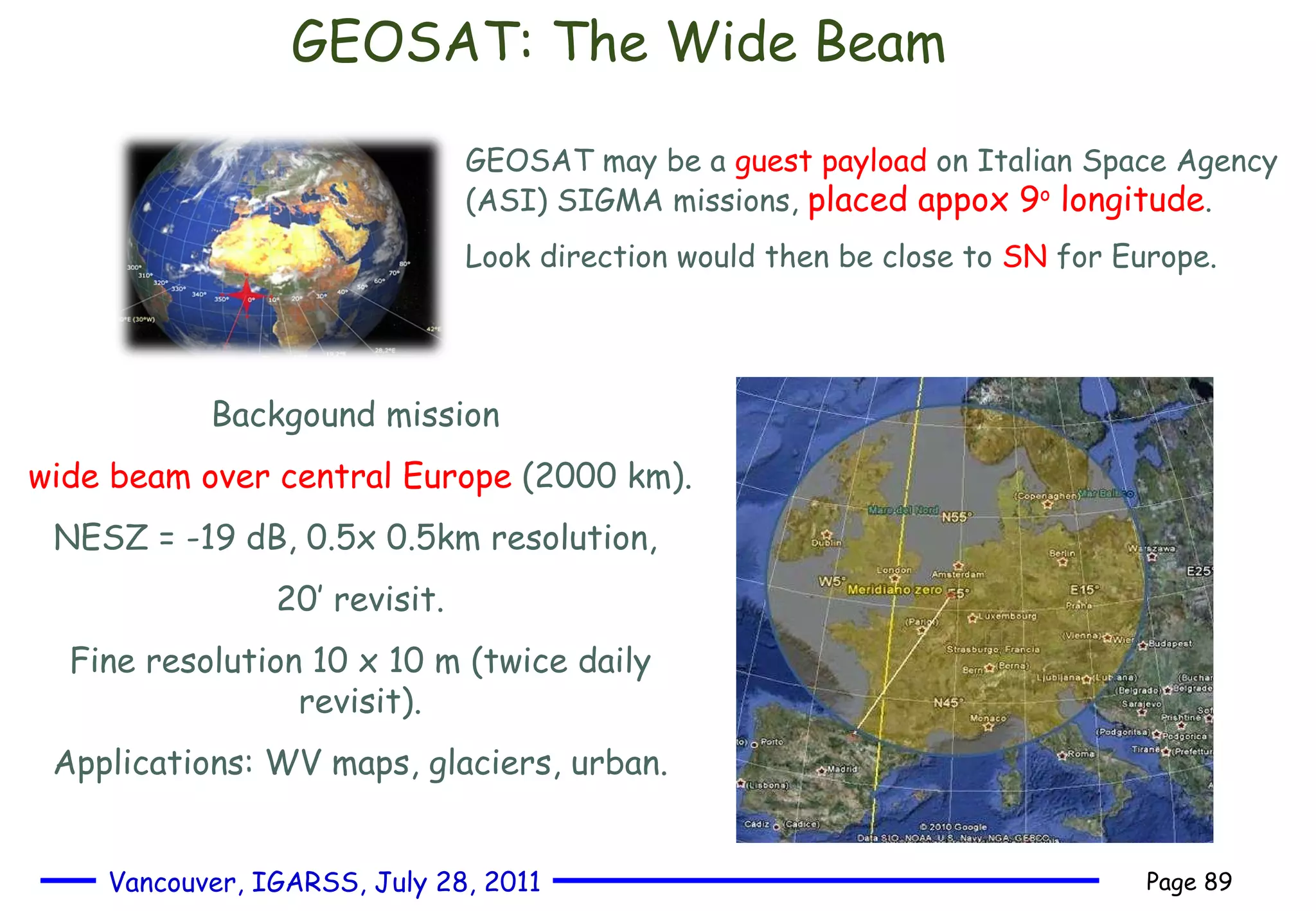 GEOSAT: The Wide Beam GEOSAT may be a  guest payload  on Italian Space Agency (ASI) SIGMA missions,  placed appox 9 o  longitude . Look direction would then be close to  SN  for Europe.  Backgound mission  wide beam over central Europe  (2000 km). NESZ = -19 dB, 0.5x 0.5km resolution,  20’ revisit. Fine resolution 10 x 10 m (twice daily revisit). Applications: WV maps, glaciers, urban. 
