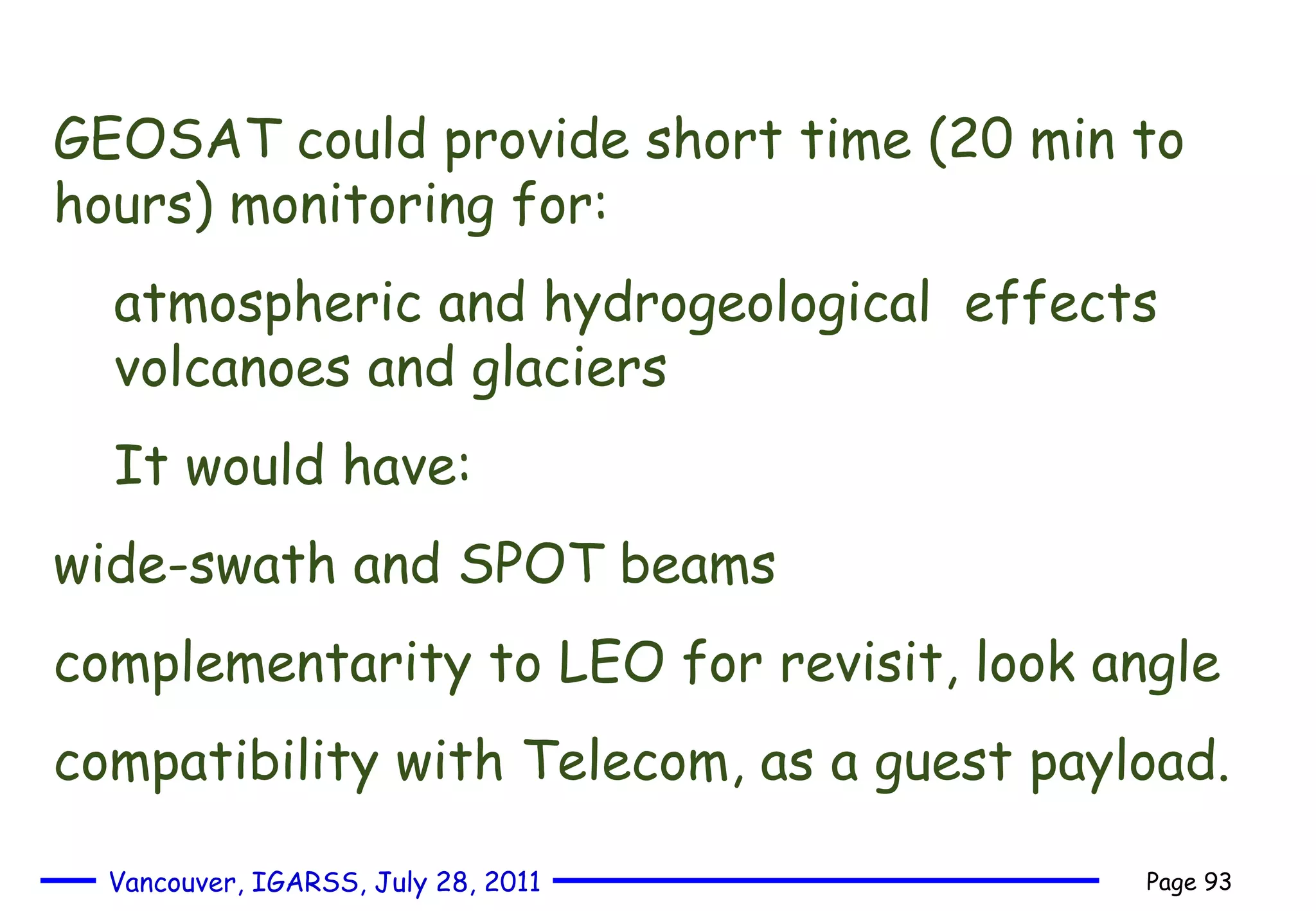 GEOSAT could provide short time (20 min to hours) monitoring for: atmospheric and hydrogeological   effects volcanoes and glaciers It would have:  wide-swath and SPOT beams complementarity to LEO for revisit, look angle compatibility with Telecom, as a guest payload. 