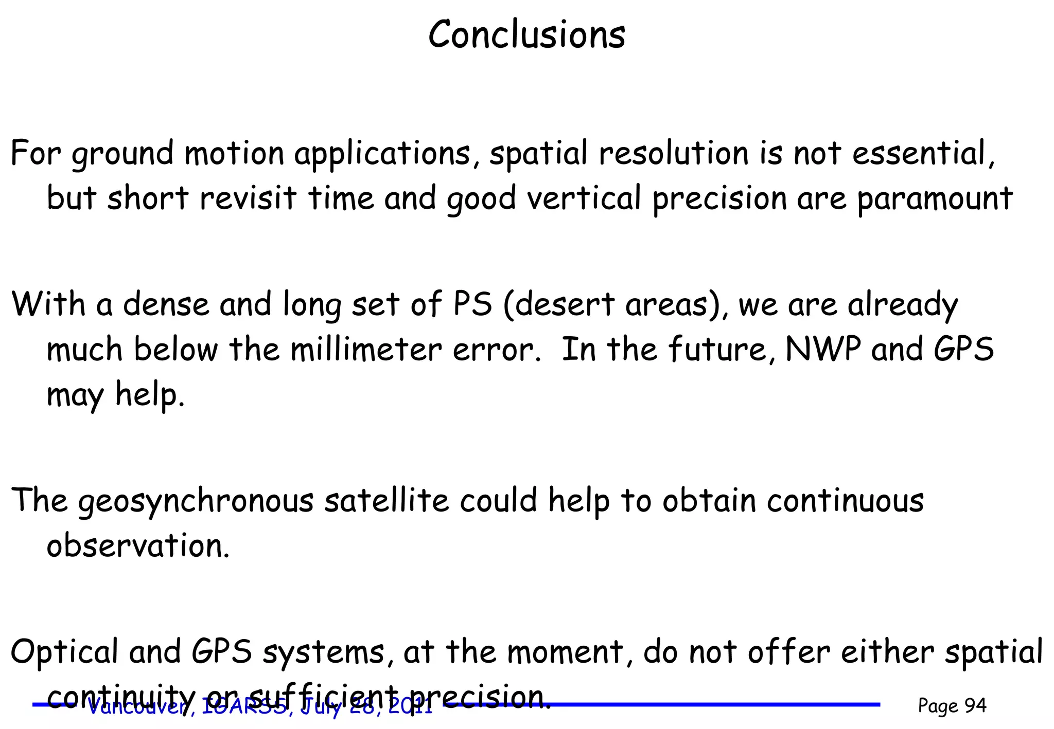 Conclusions For ground motion applications, spatial resolution is not essential, but short revisit time and good vertical precision are paramount  With a dense and long set of PS (desert areas), we are already much below the millimeter error.  In the future, NWP and GPS may help. The geosynchronous satellite could help to obtain continuous observation. Optical and GPS systems, at the moment, do not offer either spatial continuity or sufficient precision.  