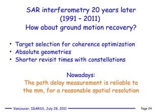 SAR interferometry 20 years later (1991 – 2011)  How about ground motion recovery? Target selection for coherence optimization Absolute geometries Shorter revisit times with constellations Nowadays: The path delay measurement is reliable to the mm, for a reasonable spatial resolution 
