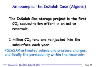 An example: the InSalah Case (Algeria) The InSalah Gas storage project is the first CO 2  sequestration effort in an active reservoir. 1 million CO 2  tons are reinjected into the subsurface each year. PSInSAR estimated volume and pressure changes, and finally the permeability within the reservoir. 