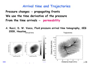 Arrival time and Trajectories Pressure changes  ->  propagating fronts  We use the time derivative of the pressure From the time arrivals  ->  permeability A. Rucci, D. W. Vasco, Fluid pressure arrival time tomography, SEG 2009, Houston Arrival time Trajectories 