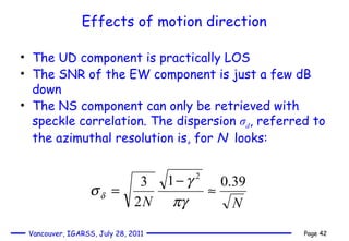 Effects of motion direction The UD component is practically LOS The SNR of the EW component is just a few dB down  The NS component can only be retrieved with speckle correlation. The dispersion  σ d , referred to the azimuthal resolution is, for  N   looks:  