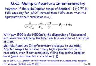 MAI: Multiple Aperture Interferometry However, if the wide Doppler range of Sentinel - 1 (±0.7 0 ) is fully used say for  SPOT instead than TOPS scan, then the equivalent azimut resolution is  δ eq : With say 1500 looks (4500m 2 ), the dispersion of the ground motion estimates along the NS direction could be of the order of 1 cm.  Multiple Aperture Interferometry proposes to use wide Doppler ranges to achieve a very high equivalent azimuth resolution, even if not completely filling the entire Doppler band (pass band speckle correlation [1]).  [1]   De Zan F., 2011,  Coherent Shift Estimation for Stacks of SAR Images, GRSL to appear 