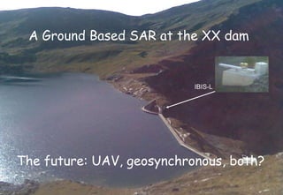 A Ground Based SAR at the XX dam The future: UAV, geosynchronous, both? IBIS-L 