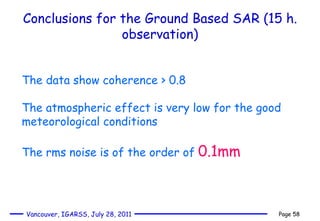 Conclusions for the Ground Based SAR (15 h. observation) The data show coherence > 0.8 The atmospheric effect is very low for the good meteorological conditions The rms noise is of the order of  0.1mm 
