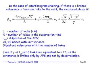 In the case of interferogram chaining, if there is a limited coherence  γ  from one take to the next, the measured phase is: L  = number of looks (> 4);  N = number of takes in the observation time σ atm = dispersion of the APS; w1, w2 noises with unit variance Signal and noise grow with the number of takes  Even if  γ  =0.3,  just 6 looks are equivalent to a PS, as the coherence is limited only by APS and not by decorrelation. 