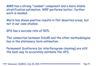 MM5 has a strong “random” component and a more stable stratification estimation. WRF performs better, further work is needed. Meris has shown positive results in flat deserted areas, but not in our case studies. GPS has a success rate of 50%. The connection between InSAR and the other methodologies lies in the stationary term estimation. Permanent Scatterers (or interferogram chaining) are still the best way to accurately estimate the APS. 