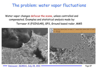 The problem: water vapor fluctuations Water vapor changes  defocus the scene , unless controlled and compensated. Examples and statistical analysis made by:  Terrasar-X (PSINSAR), GPS, Ground based radar, MM5 