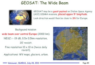 GEOSAT: The Wide Beam GEOSAT may be a  guest payload  on Italian Space Agency (ASI) SIGMA missions,  placed appox 9 o  longitude . Look direction would then be close to  SN  for Europe.  Backgound mission  wide beam over central Europe  (2000 km). NESZ = -19 dB, 0.5x 0.5km resolution,  20’ revisit. Fine resolution 10 x 10 m (twice daily revisit). Applications: WV maps, glaciers, urban. 